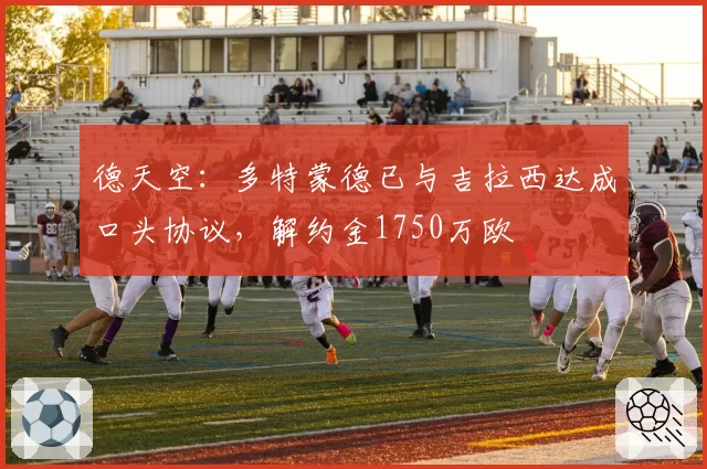 德天空：多特蒙德已与吉拉西达成口头协议，解约金1750万欧