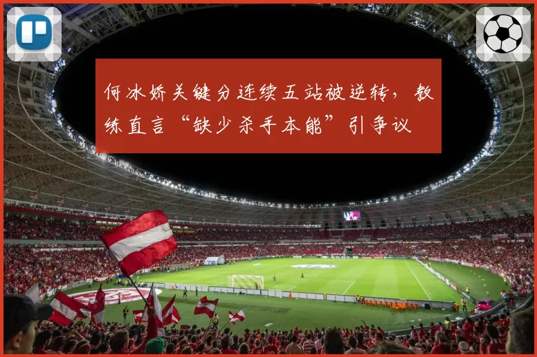 何冰娇关键分连续五站被逆转，教练直言“缺少杀手本能”引争议