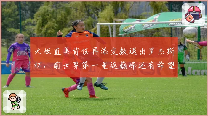 大坂直美背伤再添变数退出罗杰斯杯，前世界第一重返巅峰还有希望吗？