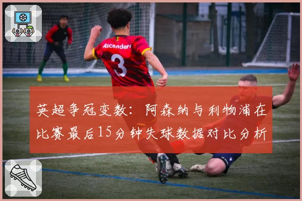 英超争冠变数：阿森纳与利物浦在比赛最后15分钟失球数据对比分析