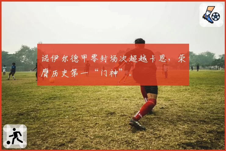 诺伊尔德甲零封场次超越卡恩,荣膺历史第一“门神”。