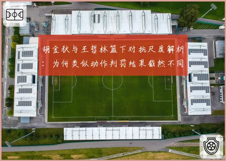 胡金秋与王哲林篮下对抗尺度解析：为何类似动作判罚结果截然不同？