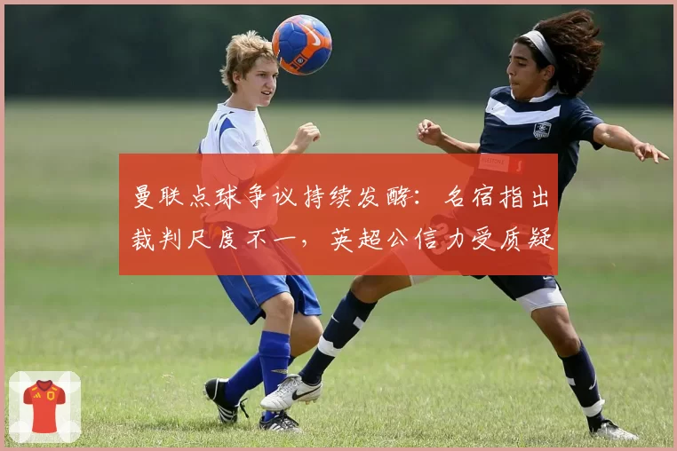 曼联点球争议持续发酵：名宿指出裁判尺度不一，英超公信力受质疑