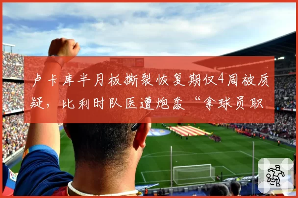 卢卡库半月板撕裂恢复期仅4周被质疑，比利时队医遭炮轰“拿球员职业生涯赌博”