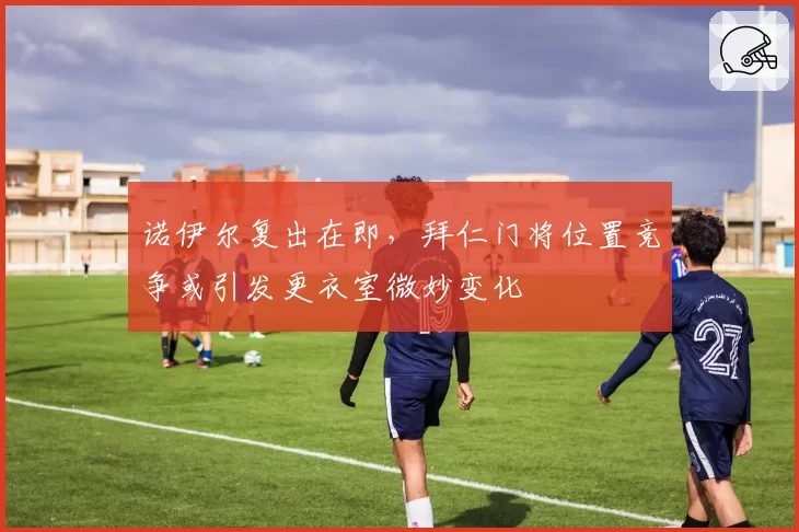 诺伊尔复出在即，拜仁门将位置竞争或引发更衣室微妙变化