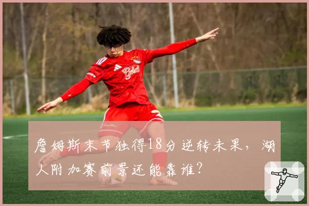 詹姆斯末节独得18分逆转未果，湖人附加赛前景还能靠谁？