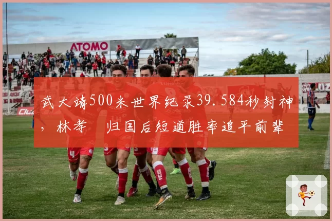 武大靖500米世界纪录39.584秒封神,林孝埈归国后短道胜率追平前辈巅峰期