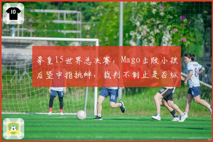 拳皇15世界总决赛，Mago击败小孩后竖中指挑衅，裁判不制止是否纵容赛场暴力？