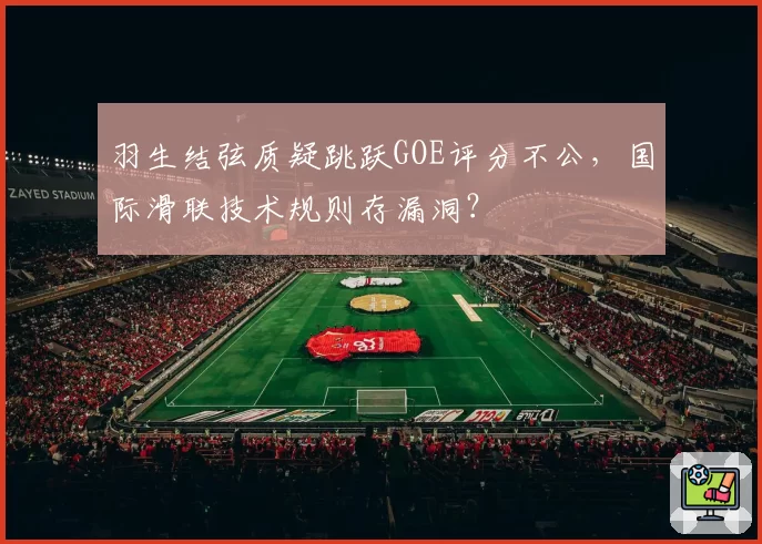 羽生结弦质疑跳跃GOE评分不公，国际滑联技术规则存漏洞？