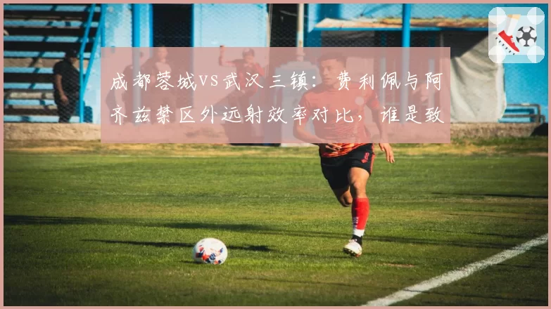 成都蓉城vs武汉三镇：费利佩与阿齐兹禁区外远射效率对比，谁是致命重炮手？