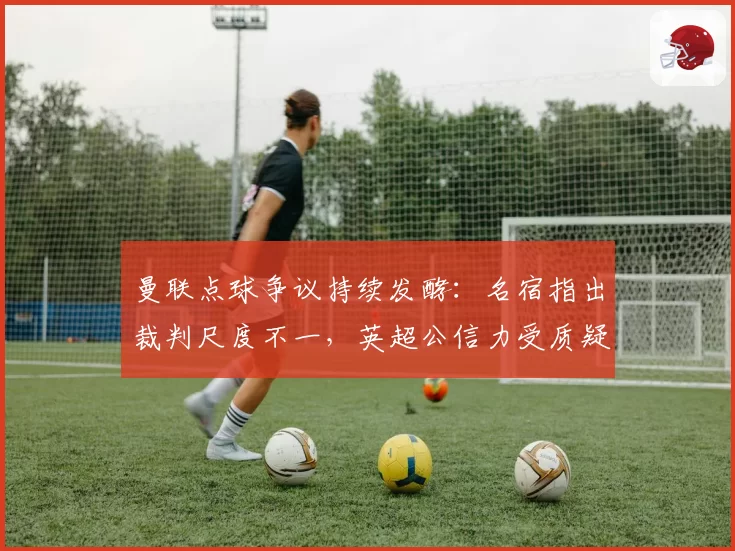 曼联点球争议持续发酵：名宿指出裁判尺度不一，英超公信力受质疑