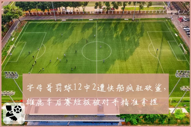 字母哥罚球12中2遭快船疯狂砍鲨，雄鹿季后赛短板被对手精准拿捏