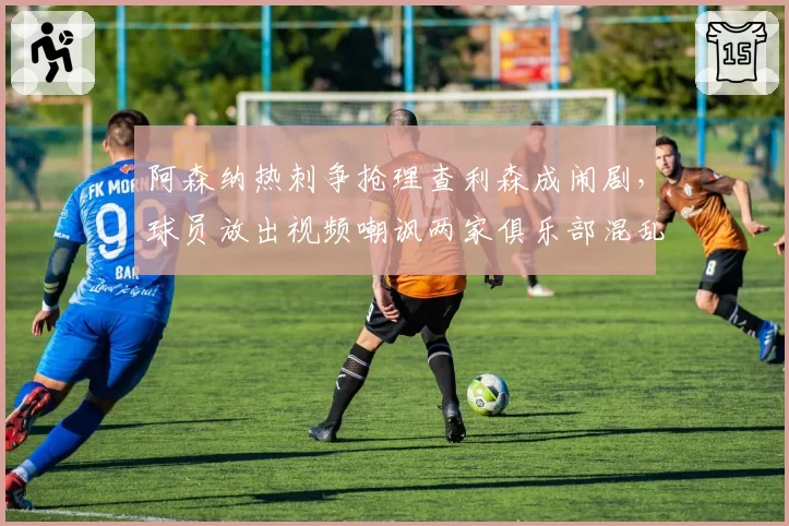 阿森纳热刺争抢理查利森成闹剧，球员放出视频嘲讽两家俱乐部混乱