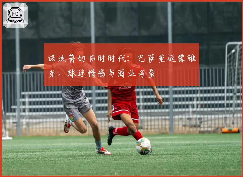 诺坎普的临时时代：巴萨重返蒙锥克，球迷情感与商业考量