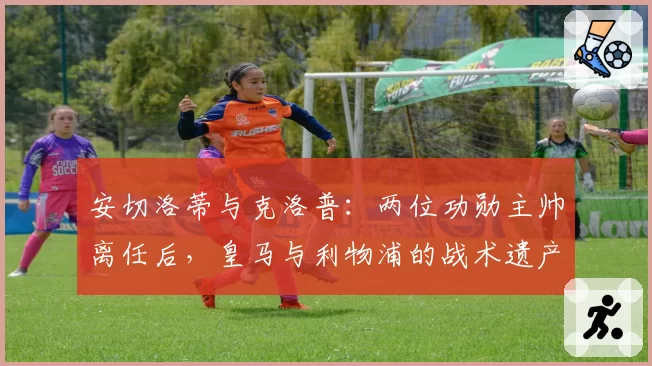 安切洛蒂与克洛普：两位功勋主帅离任后，皇马与利物浦的战术遗产对比