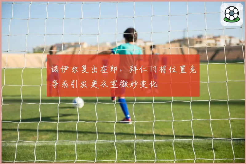 诺伊尔复出在即，拜仁门将位置竞争或引发更衣室微妙变化