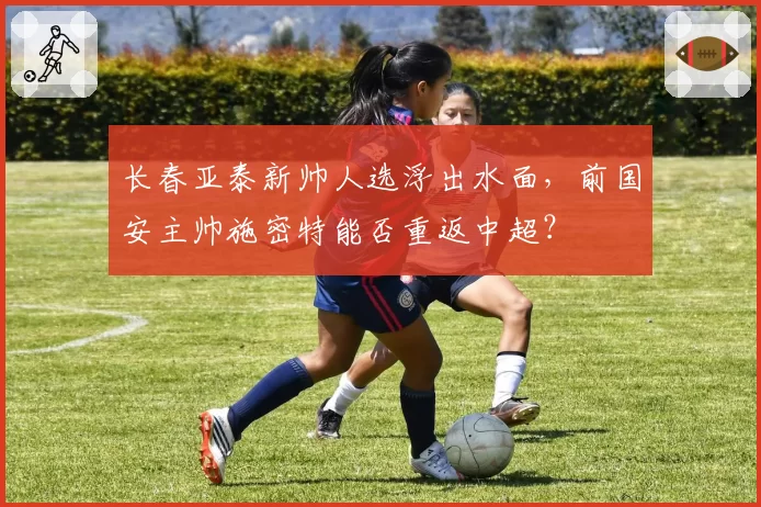 长春亚泰新帅人选浮出水面，前国安主帅施密特能否重返中超？