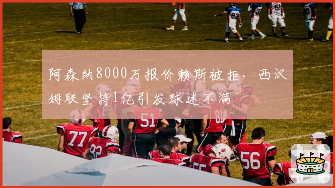 阿森纳8000万报价赖斯被拒，西汉姆联坚持1亿引发球迷不满