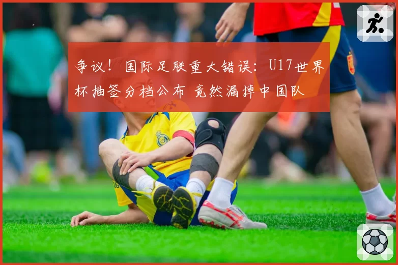 争议！国际足联重大错误：U17世界杯抽签分档公布 竟然漏掉中国队
