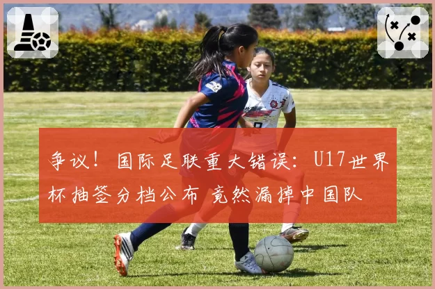 争议！国际足联重大错误：U17世界杯抽签分档公布 竟然漏掉中国队