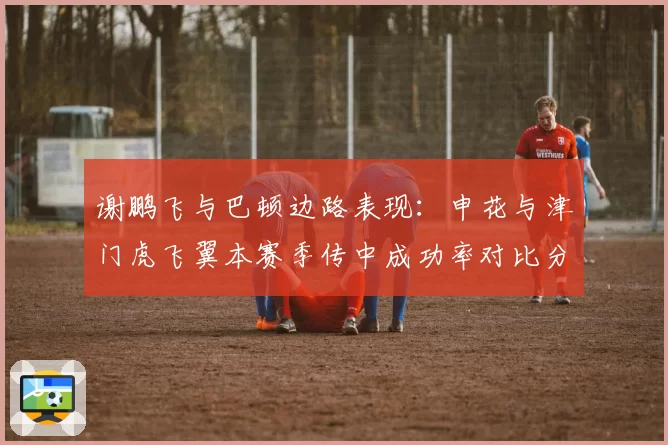 谢鹏飞与巴顿边路表现：申花与津门虎飞翼本赛季传中成功率对比分析