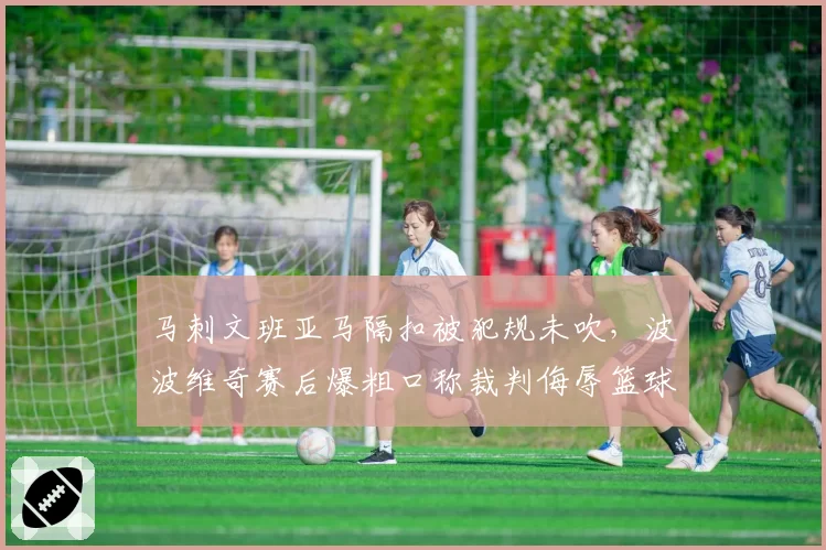 马刺文班亚马隔扣被犯规未吹，波波维奇赛后爆粗口称裁判侮辱篮球运动