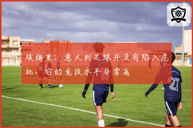 埃梅里:意大利足球并没有陷入危机,它的竞技水平非常高