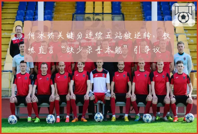 何冰娇关键分连续五站被逆转，教练直言“缺少杀手本能”引争议
