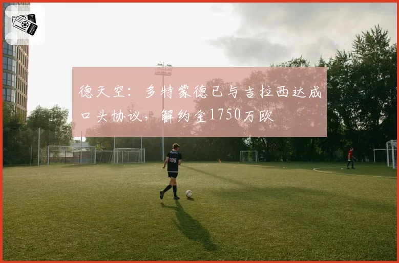 德天空：多特蒙德已与吉拉西达成口头协议，解约金1750万欧