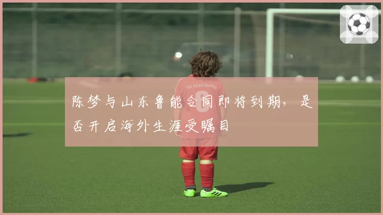 陈梦与山东鲁能合同即将到期，是否开启海外生涯受瞩目