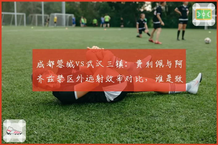 成都蓉城vs武汉三镇：费利佩与阿齐兹禁区外远射效率对比，谁是致命重炮手？