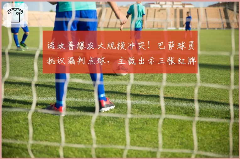 诺坎普爆发大规模冲突!巴萨球员抗议漏判点球,主裁出示三张红牌