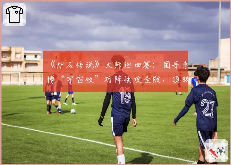 《炉石传说》大师巡回赛:国手李博“宇宙牧”对阵快攻全败,顶级理解遭遇环境反噬?