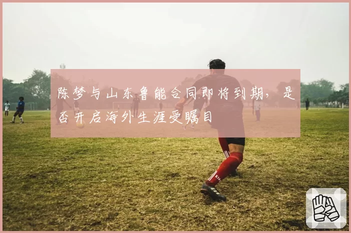 陈梦与山东鲁能合同即将到期，是否开启海外生涯受瞩目