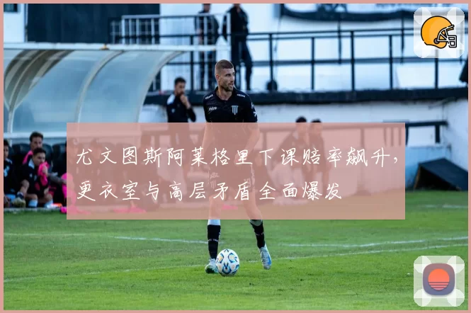 尤文图斯阿莱格里下课赔率飙升，更衣室与高层矛盾全面爆发
