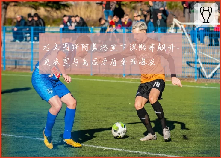 尤文图斯阿莱格里下课赔率飙升，更衣室与高层矛盾全面爆发
