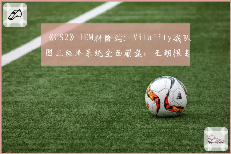 《CS2》IEM科隆站:Vitality战队图三经济系统全面崩盘,王朝根基是否动摇?
