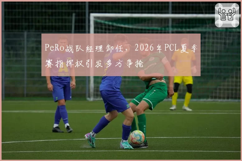 PeRo战队经理卸任，2026年PCL夏季赛指挥权引发多方争抢