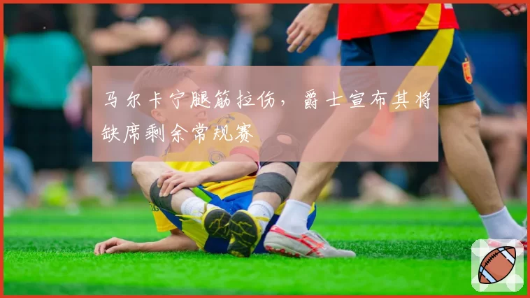 马尔卡宁腿筋拉伤,爵士宣布其将缺席剩余常规赛