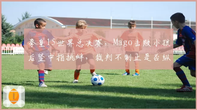 拳皇15世界总决赛，Mago击败小孩后竖中指挑衅，裁判不制止是否纵容赛场暴力？