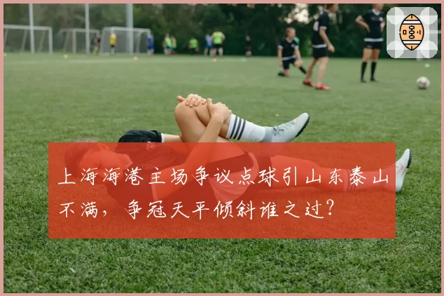 上海海港主场争议点球引山东泰山不满，争冠天平倾斜谁之过？
