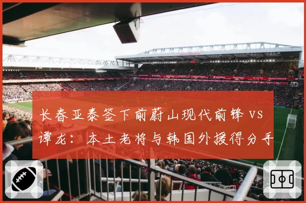 长春亚泰签下前蔚山现代前锋 vs 谭龙：本土老将与韩国外援得分手段差异