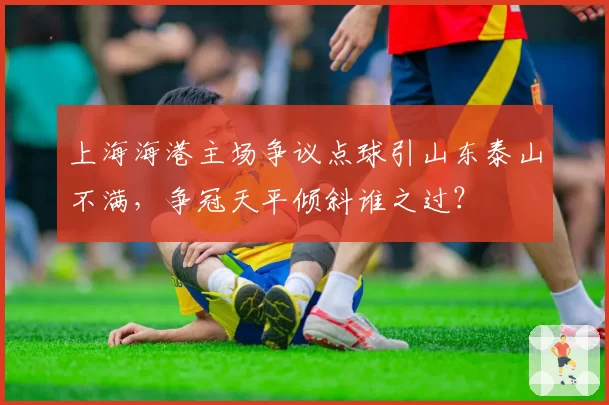 上海海港主场争议点球引山东泰山不满，争冠天平倾斜谁之过？