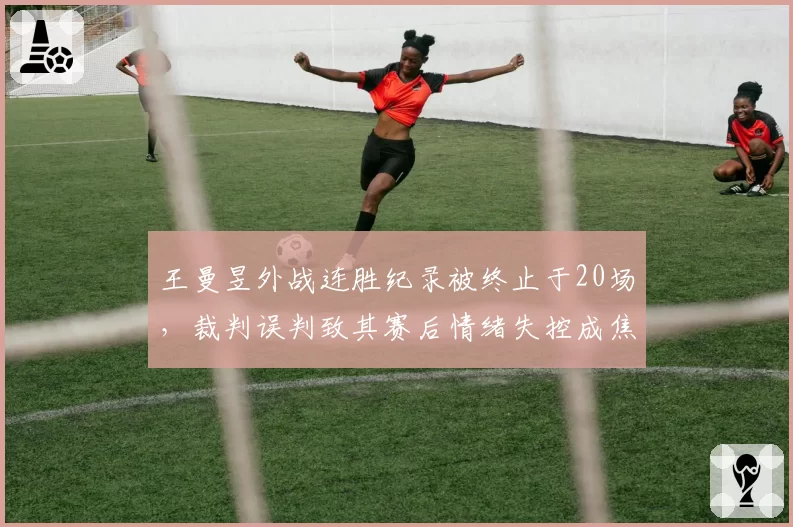 王曼昱外战连胜纪录被终止于20场，裁判误判致其赛后情绪失控成焦点