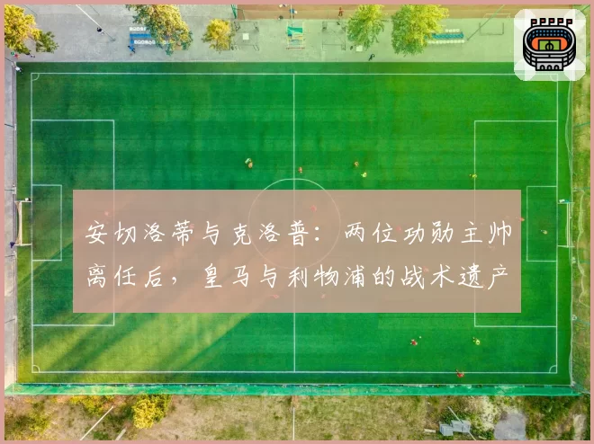 安切洛蒂与克洛普:两位功勋主帅离任后,皇马与利物浦的战术遗产对比