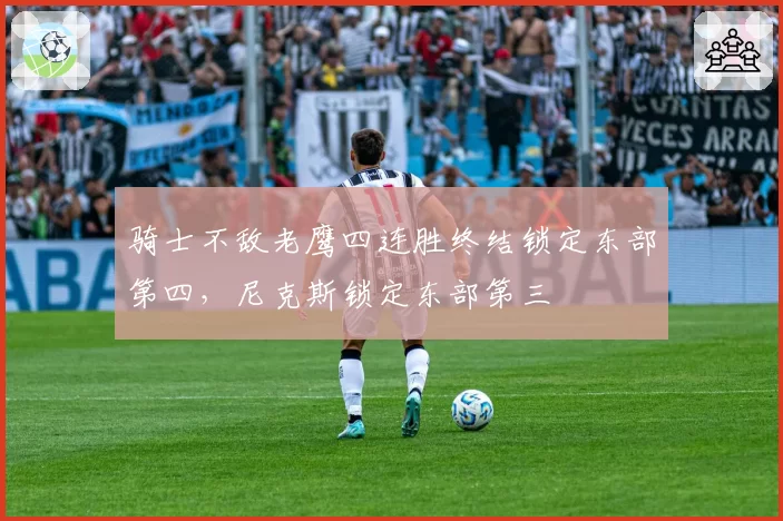 骑士不敌老鹰四连胜终结锁定东部第四，尼克斯锁定东部第三