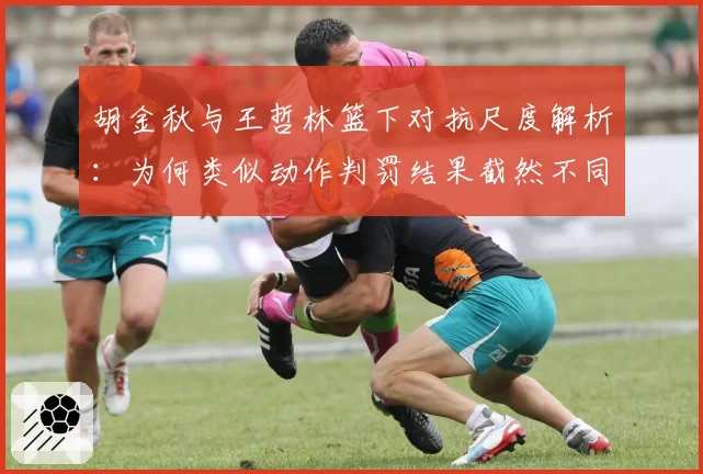 胡金秋与王哲林篮下对抗尺度解析：为何类似动作判罚结果截然不同？