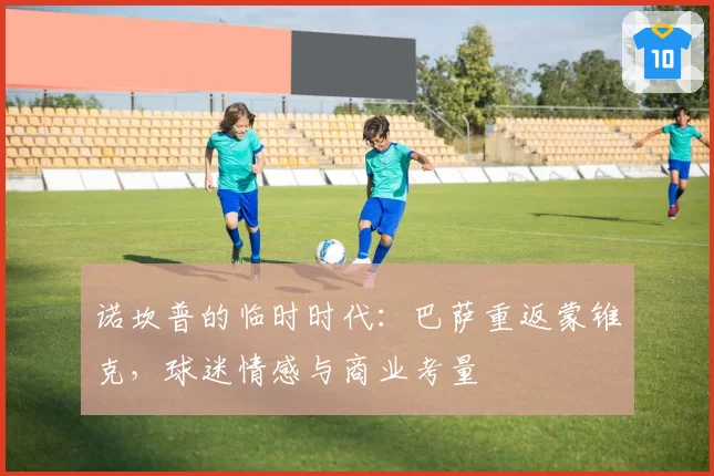 诺坎普的临时时代：巴萨重返蒙锥克，球迷情感与商业考量