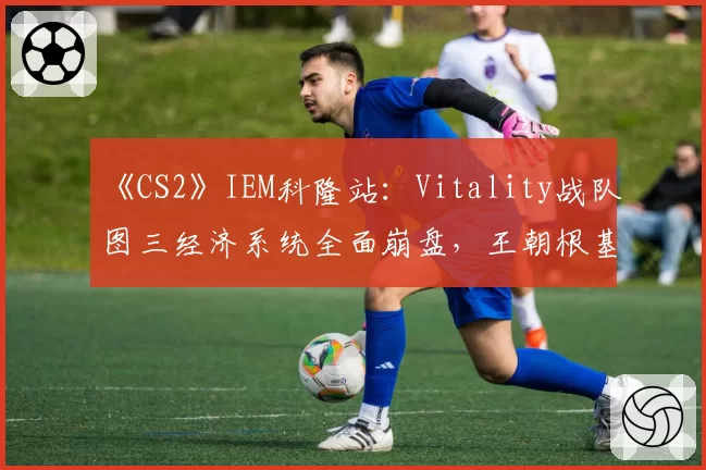 《CS2》IEM科隆站:Vitality战队图三经济系统全面崩盘,王朝根基是否动摇?